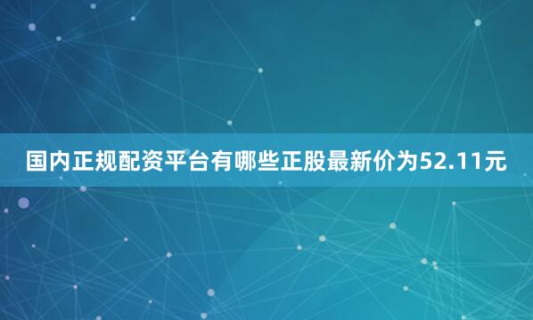 国内正规配资平台有哪些正股最新价为52.11元
