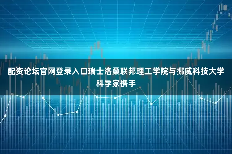 配资论坛官网登录入口瑞士洛桑联邦理工学院与挪威科技大学科学家携手