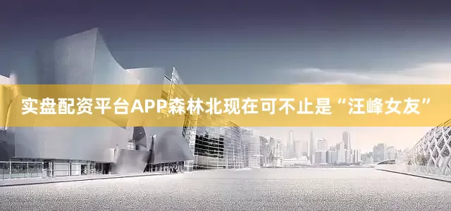 实盘配资平台APP森林北现在可不止是“汪峰女友”