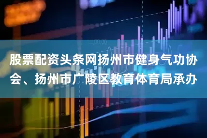 股票配资头条网扬州市健身气功协会、扬州市广陵区教育体育局承办