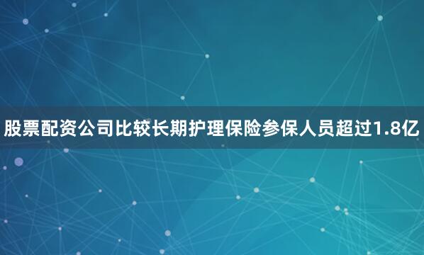 股票配资公司比较长期护理保险参保人员超过1.8亿