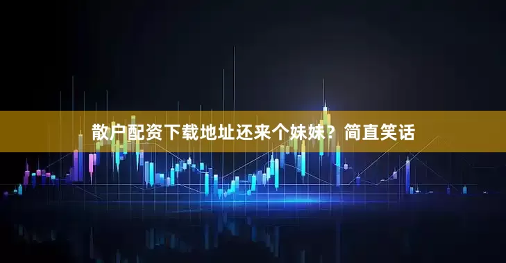 散户配资下载地址还来个妹妹？简直笑话