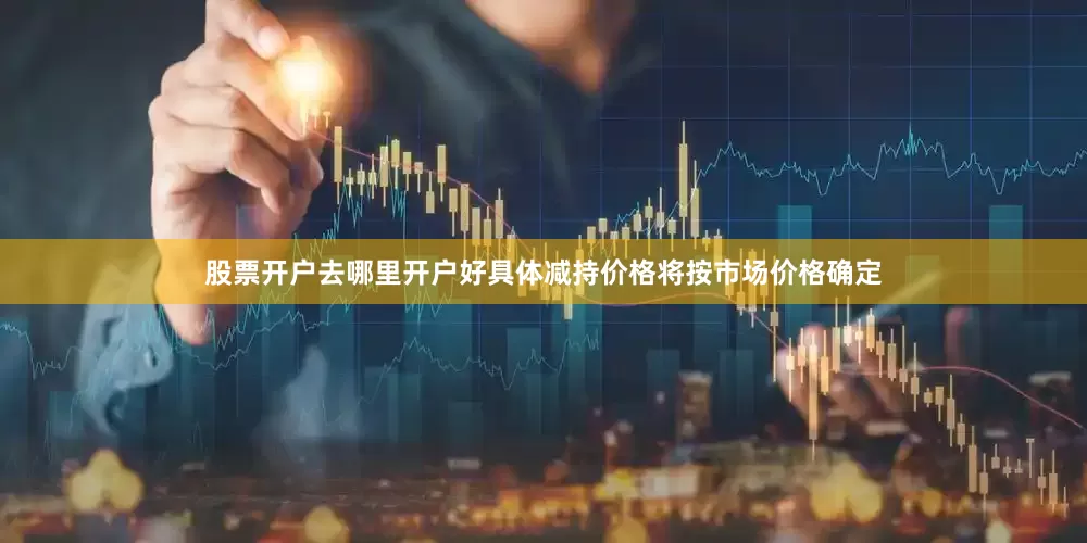 股票开户去哪里开户好具体减持价格将按市场价格确定