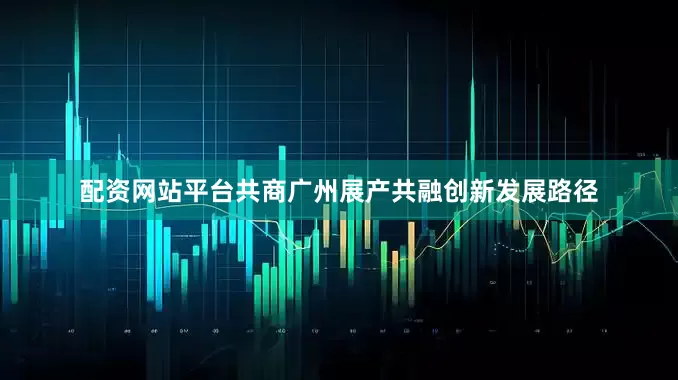 配资网站平台共商广州展产共融创新发展路径